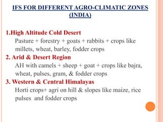 IFS FOR DIFFERENT AGRO-CLIMATIC ZONES
(INDIA)
1.High Altitude Cold Desert
Pasture + forestry + goats + rabbits + crops like
millets, wheat, barley, fodder crops
2. Arid & Desert Region
AH with camels + sheep + goat + crops like bajra,
wheat, pulses, gram, & fodder crops
3. Western & Central Himalayas
Horti crops+ agri on hill & slopes like maize, rice
pulses and fodder crops
 