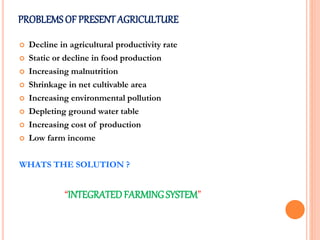  Decline in agricultural productivity rate
 Static or decline in food production
 Increasing malnutrition
 Shrinkage in net cultivable area
 Increasing environmental pollution
 Depleting ground water table
 Increasing cost of production
 Low farm income
WHATS THE SOLUTION ?
“INTEGRATEDFARMINGSYSTEM”
PROBLEMS OF PRESENTAGRICULTURE
 