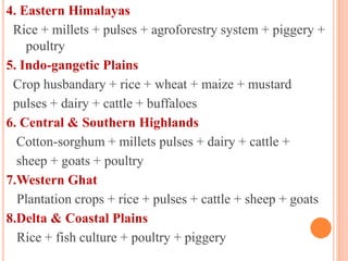 4. Eastern Himalayas
Rice + millets + pulses + agroforestry system + piggery +
poultry
5. Indo-gangetic Plains
Crop husbandary + rice + wheat + maize + mustard
pulses + dairy + cattle + buffaloes
6. Central & Southern Highlands
Cotton-sorghum + millets pulses + dairy + cattle +
sheep + goats + poultry
7.Western Ghat
Plantation crops + rice + pulses + cattle + sheep + goats
8.Delta & Coastal Plains
Rice + fish culture + poultry + piggery
 