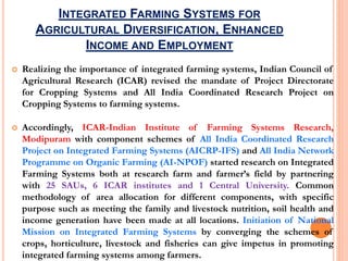 INTEGRATED FARMING SYSTEMS FOR
AGRICULTURAL DIVERSIFICATION, ENHANCED
INCOME AND EMPLOYMENT
 Realizing the importance of integrated farming systems, Indian Council of
Agricultural Research (ICAR) revised the mandate of Project Directorate
for Cropping Systems and All India Coordinated Research Project on
Cropping Systems to farming systems.
 Accordingly, ICAR-Indian Institute of Farming Systems Research,
Modipuram with component schemes of All India Coordinated Research
Project on Integrated Farming Systems (AICRP-IFS) and All India Network
Programme on Organic Farming (AI-NPOF) started research on Integrated
Farming Systems both at research farm and farmer’s field by partnering
with 25 SAUs, 6 ICAR institutes and 1 Central University. Common
methodology of area allocation for different components, with specific
purpose such as meeting the family and livestock nutrition, soil health and
income generation have been made at all locations. Initiation of National
Mission on Integrated Farming Systems by converging the schemes of
crops, horticulture, livestock and fisheries can give impetus in promoting
integrated farming systems among farmers.
 