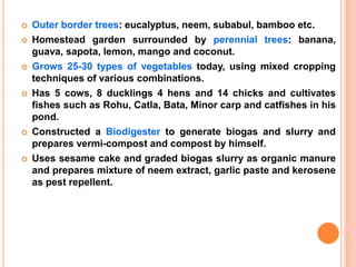  Outer border trees: eucalyptus, neem, subabul, bamboo etc.
 Homestead garden surrounded by perennial trees: banana,
guava, sapota, lemon, mango and coconut.
 Grows 25-30 types of vegetables today, using mixed cropping
techniques of various combinations.
 Has 5 cows, 8 ducklings 4 hens and 14 chicks and cultivates
fishes such as Rohu, Catla, Bata, Minor carp and catfishes in his
pond.
 Constructed a Biodigester to generate biogas and slurry and
prepares vermi-compost and compost by himself.
 Uses sesame cake and graded biogas slurry as organic manure
and prepares mixture of neem extract, garlic paste and kerosene
as pest repellent.
 