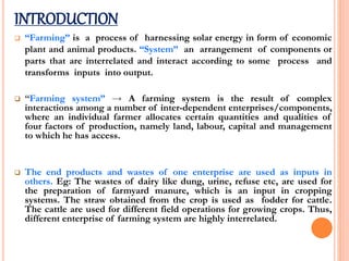 INTRODUCTION
 “Farming” is a process of harnessing solar energy in form of economic
plant and animal products. “System” an arrangement of components or
parts that are interrelated and interact according to some process and
transforms inputs into output.
 “Farming system” → A farming system is the result of complex
interactions among a number of inter-dependent enterprises/components,
where an individual farmer allocates certain quantities and qualities of
four factors of production, namely land, labour, capital and management
to which he has access.
 The end products and wastes of one enterprise are used as inputs in
others. Eg: The wastes of dairy like dung, urine, refuse etc, are used for
the preparation of farmyard manure, which is an input in cropping
systems. The straw obtained from the crop is used as fodder for cattle.
The cattle are used for different field operations for growing crops. Thus,
different enterprise of farming system are highly interrelated.
 