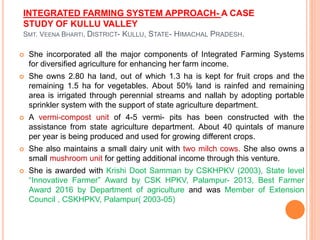 INTEGRATED FARMING SYSTEM APPROACH- A CASE
STUDY OF KULLU VALLEY
SMT. VEENA BHARTI, DISTRICT- KULLU, STATE- HIMACHAL PRADESH.
 She incorporated all the major components of Integrated Farming Systems
for diversified agriculture for enhancing her farm income.
 She owns 2.80 ha land, out of which 1.3 ha is kept for fruit crops and the
remaining 1.5 ha for vegetables. About 50% land is rainfed and remaining
area is irrigated through perennial streams and nallah by adopting portable
sprinkler system with the support of state agriculture department.
 A vermi-compost unit of 4-5 vermi- pits has been constructed with the
assistance from state agriculture department. About 40 quintals of manure
per year is being produced and used for growing different crops.
 She also maintains a small dairy unit with two milch cows. She also owns a
small mushroom unit for getting additional income through this venture.
 She is awarded with Krishi Doot Samman by CSKHPKV (2003), State level
“Innovative Farmer” Award by CSK HPKV, Palampur- 2013, Best Farmer
Award 2016 by Department of agriculture and was Member of Extension
Council , CSKHPKV, Palampur( 2003-05)
 