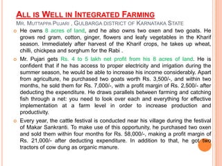 ALL IS WELL IN INTEGRATED FARMING
MR. MUTTAPPA PUJARI , GULBARGA DISTRICT OF KARNATAKA STATE
 He owns 8 acres of land, and he also owns two oxen and two goats. He
grows red gram, cotton, ginger, flowers and leafy vegetables in the Kharif
season. Immediately after harvest of the Kharif crops, he takes up wheat,
chilli, chickpea and sorghum for the Rabi .
 Mr. Pujari gets Rs. 4 to 5 lakh net profit from his 8 acres of land. He is
confident that if he has access to proper electricity and irrigation during the
summer season, he would be able to increase his income considerably. Apart
from agriculture, he purchased two goats worth Rs. 3,500/-, and within two
months, he sold them for Rs. 7,000/-, with a profit margin of Rs. 2,500/- after
deducting the expenditure. He draws parallels between farming and catching
fish through a net: you need to look over each and everything for effective
implementation at a farm level in order to increase production and
productivity.
 Every year, the cattle festival is conducted near his village during the festival
of Makar Sankranti. To make use of this opportunity, he purchased two oxen
and sold them within four months for Rs. 58,000/-, making a profit margin of
Rs. 21,000/- after deducting expenditure. In addition to that, he got two
tractors of cow dung as organic manure.
 