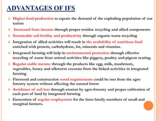 ADVANTAGES OF IFS
 Higher food production to equate the demand of the exploding population of our
nation
 Increased farm income through proper residue recycling and allied components
 Sustainable soil fertility and productivity through organic waste recycling
 Integration of allied activities will result in the availability of nutritious food
enriched with protein, carbohydrate, fat, minerals and vitamins.
 Integrated farming will help in environmental protection through effective
recycling of waste from animal activities like piggery, poultry and pigeon rearing.
 Regular stable income through the products like egg, milk, mushroom,
vegetables, honey and silkworm cocoons from the linked activities in integrated
farming
 Firewood and construction wood requirements could be met from the agro
forestry system without affecting the natural forest
 Avoidance of soil loss through erosion by agro-forestry and proper cultivation of
each part of land by integrated farming
 Generation of regular employment for the farm family members of small and
marginal farmers.
 