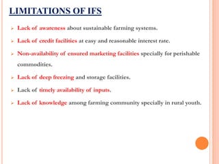 LIMITATIONS OF IFS
 Lack of awareness about sustainable farming systems.
 Lack of credit facilities at easy and reasonable interest rate.
 Non-availability of ensured marketing facilities specially for perishable
commodities.
 Lack of deep freezing and storage facilities.
 Lack of timely availability of inputs.
 Lack of knowledge among farming community specially in rural youth.
 