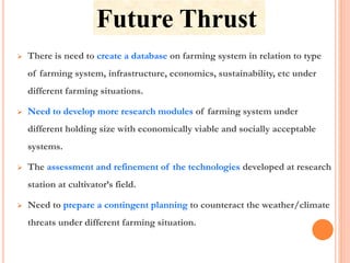 Future Thrust
 There is need to create a database on farming system in relation to type
of farming system, infrastructure, economics, sustainability, etc under
different farming situations.
 Need to develop more research modules of farming system under
different holding size with economically viable and socially acceptable
systems.
 The assessment and refinement of the technologies developed at research
station at cultivator’s field.
 Need to prepare a contingent planning to counteract the weather/climate
threats under different farming situation.
 