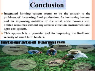 Conclusion
 Integrated farming system seems to be the answer to the
problems of increasing food production, for increasing income
and for improving nutrition of the small scale farmers with
limited resources without any adverse effect on environment and
agro-eco-system.
 This approach is a powerful tool for improving the livelihood
security of small farm holders.
 