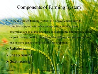 Components of Farming System
• In the integrated farming system, it is always emphasized to
combine cropping with other enterprises/ activities, many
enterprises are available and these includes cattle maintenance sheep
or goat rearing, poultry, piggery, rabbit rearing, bee keeping etc. Any
one or more can be combined with the cropping.
Buffaloes
Sheep rearing
Goat rearing
10/9/2014 ©vakitiswathi49@gmail.com 5
Contd…
 