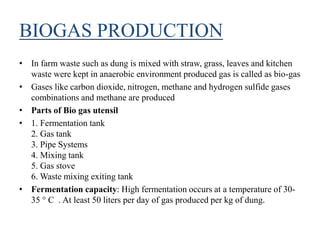 BIOGAS PRODUCTION
• In farm waste such as dung is mixed with straw, grass, leaves and kitchen
waste were kept in anaerobic environment produced gas is called as bio-gas
• Gases like carbon dioxide, nitrogen, methane and hydrogen sulfide gases
combinations and methane are produced
• Parts of Bio gas utensil
• 1. Fermentation tank
2. Gas tank
3. Pipe Systems
4. Mixing tank
5. Gas stove
6. Waste mixing exiting tank
• Fermentation capacity: High fermentation occurs at a temperature of 30-
35 ° C . At least 50 liters per day of gas produced per kg of dung.
 