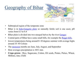 Geography of Bihar
• Subtropical region of the temperate zone
• Bihar is in Indo-Gangetic plain so naturally fertile soil is one asset, pH
varies from 6.5 to 8.4
• Bihar plain is divided into two unequal halves by the river Ganges
• Central parts of Bihar have some small hills, for example the Rajgir hills.
• lowest temperatures being around 0–10 degrees summer with average highs
around 35–45 Celsius
• The monsoon months are June, July, August, and September
• Here averages precipitation is 1031 mm.
• Crops grown : Rice, Sugarcane, Cotton, Oil seeds, Potato, Pulses, Wheat,
Milletes, Jute, Chilli
 