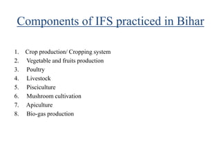 Components of IFS practiced in Bihar
1. Crop production/ Cropping system
2. Vegetable and fruits production
3. Poultry
4. Livestock
5. Pisciculture
6. Mushroom cultivation
7. Apiculture
8. Bio-gas production
 