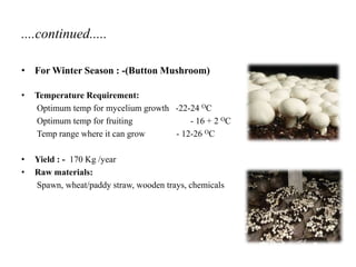 ....continued.....
• For Winter Season : -(Button Mushroom)
• Temperature Requirement:
Optimum temp for mycelium growth -22-24 OC
Optimum temp for fruiting - 16 + 2 OC
Temp range where it can grow - 12-26 OC
• Yield : - 170 Kg /year
• Raw materials:
Spawn, wheat/paddy straw, wooden trays, chemicals
 