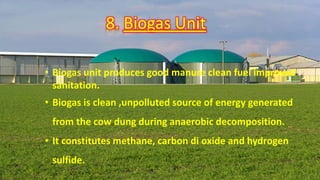 8. Biogas Unit
• Biogas unit produces good manure clean fuel improved
sanitation.
• Biogas is clean ,unpolluted source of energy generated
from the cow dung during anaerobic decomposition.
• It constitutes methane, carbon di oxide and hydrogen
sulfide.
 