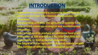  Population in our country is increasing warranting to
produce more food from limited area available for
cultivation.
 Compounding with this, the agricultural systems have
encountered numerous ecological and environmental
constraints.
 India would need to produce an additional food grain
production of 100 and 160 m.t. by 2030 and 2050 A.D.
respectively, to feed projected population.
 The future of Indian agricultural depends mainly on poor
farm families of different agro-ecological zones.
 