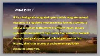 WHAT IS IFS ?
IFS is a biologically integrated system which integrates natural
resources in a regulated mechanism into farming activities to
achieve maximum replacement of off-farm inputs, secures
sustainable production of high quality food and other products
through ecologically preferred technologies, sustain farm
income, eliminates sources of environmental pollution
generated agriculture.
 