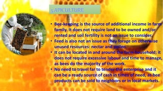 • Bee-keeping is the source of additional income in farm
family. It does not require land to be owned and/or
rented and soil fertility is not an issue to consider.
• Feed is also not an issue as they forage on otherwise
unused resources: nectar and pollen.
• It can be located in and around the farm household; it
does not require excessive labour and time to manage,
as bees do the majority of the work.
• No need to travel far to tender the enterprise and it
can be a ready source of cash in times of need, as bee
products can be sold to neighbors or in local markets.
 