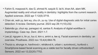 • Fahim S, maqsood A, das G, ahmed N, saquib S, lal A, khan AA, alam MK.
Augmented reality and virtual reality in dentistry: highlights from the current research.
Applied sciences. 2022 apr 7;12(8):3719.
• Chan ek, wah yy, lam wy, chu ch, yu oy. Use of digital diagnostic aids for initial caries
detection: A review. Dentistry journal. 2023 sep 28;11(10):232.
• Salomão gv, chun ep, panegaci rd, santos ft. Analysis of digital workflow in
implantology. Case rep. Dent. 2021:1-7.
• Lee jd, nguyen o, lin yc, luu d, kim s, amini a, lee sj. Facial scanners in dentistry: an
overview. Prosthesis. 2022 nov 15;4(4):664-78.
• Thurzo a, strunga m, havlínová r, reháková k, urban r, surovková j, kurilová v.
Smartphone-based facial scanning as a viable tool for facially driven orthodontics?.
Sensors. 2022 oct 12;22(20):7752.
 