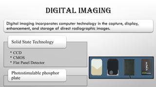 DIGITAL IMAGING
Digital imaging incorporates computer technology in the capture, display,
enhancement, and storage of direct radiographic images.
• CCD
• CMOS
• Flat Panel Detector
Solid State Technology
Photostimulable phosphor
plate
 