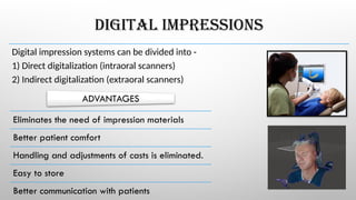 DIGITAL IMPRESSIONS
Digital impression systems can be divided into -
1) Direct digitalization (intraoral scanners)
2) Indirect digitalization (extraoral scanners)
Eliminates the need of impression materials
Better patient comfort
Handling and adjustments of casts is eliminated.
Easy to store
Better communication with patients
ADVANTAGES
 