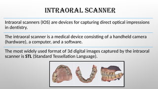 INTRAORAL SCANNER
Intraoral scanners (IOS) are devices for capturing direct optical impressions
in dentistry.
The intraoral scanner is a medical device consisting of a handheld camera
(hardware), a computer, and a software.
The most widely used format of 3d digital images captured by the intraoral
scanner is STL (Standard Tessellation Language).
 