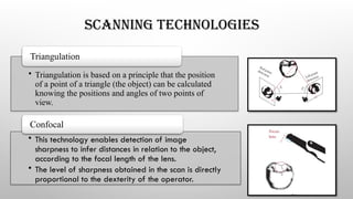 SCANNING TECHNOLOGIES
• Triangulation is based on a principle that the position
of a point of a triangle (the object) can be calculated
knowing the positions and angles of two points of
view.
Triangulation
• This technology enables detection of image
sharpness to infer distances in relation to the object,
according to the focal length of the lens.
• The level of sharpness obtained in the scan is directly
proportional to the dexterity of the operator.
Confocal
 