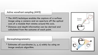 • The AWS technique enables the capture of a surface
image using a camera and an aperture off the optical
axis of a module that rotates around this axis.
• Distance and depth information can be derived and
calculated from the outcome of each point.
Active wavefront sampling (AWS)
• Estimates all coordinates (x, y, z) solely by using an
image analysis algorithm.
Stereophotogrammetry
 
