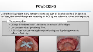 POWDERING
Dental tissues present many reflective surfaces, such as enamel crystals or polished
surfaces, that could disrupt the matching of POI by the software due to overexposure.
• Change the orientation of the camera to increase diffuse light.
• Use cameras with a polarizing filter.
• A 20–40μm powder coating is required during the digitizing process to
reduce reflectivity.
To prevent this-
 