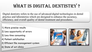 WHAT IS DIGITAL DENTISTRY ?
Digital dentistry refers to the use of advanced digital technologies in dental
practice and laboratories which are designed to enhance the accuracy,
efficiency, and overall quality of dental treatment and procedures.
1) More precise results
2) Less opportunity of errors
3) Less time consuming
4) Patient satisfaction
5) Efficient file management system
6) State of art clinics
 