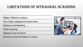 LIMITATIONS OF INTRAORAL SCANNING
Highly reflective surfaces
Very deep subgingival preparations
Moisture and bleeding
Mouth opening
Adjacent oral structures
Excessive proximal height of contour
 