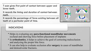 T scan gives first point of contact between upper and
lower teeth.
It records the timing and duration of contact between
teeth.
It records the percentage of force existing between all
teeth at a particular point of time.
• Helps in evaluating any para-functional mandibular movements
occlusal and chewing force before placement of implants
• In orthodontics, it helps to achieve the goal of correcting malocclusion
and analyzing the proper bite force.
• It can also help to evaluate occlusion after surgery in cases of mandibular
and dentoalveolar fractures.
INDICATIONS
 