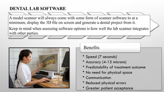 • Speed (7 seconds)
• Accuracy (4-15 microns)
• Predictability of treatment outcome
• No need for physical space
• Communication
• Reduced physical errors
• Greater patient acceptance
Benefits
DENTAL LAB SOFTWARE
A model scanner will always come with some form of scanner software to at a
minimum, display the 3D file on screen and generate a dental project from it.
Keep in mind when assessing software options is how well the lab scanner integrates
with other parties.
 