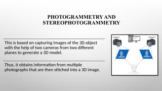 PHOTOGRAMMETRY AND
STEREOPHOTOGRAMMETRY
This is based on capturing images of the 3D object
with the help of two cameras from two different
planes to generate a 3D model.
Thus, it obtains information from multiple
photographs that are then stitched into a 3D image.
 