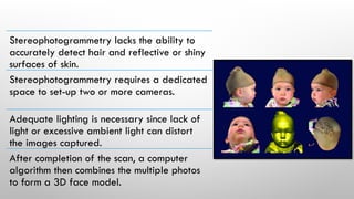 Stereophotogrammetry lacks the ability to
accurately detect hair and reflective or shiny
surfaces of skin.
Stereophotogrammetry requires a dedicated
space to set-up two or more cameras.
Adequate lighting is necessary since lack of
light or excessive ambient light can distort
the images captured.
After completion of the scan, a computer
algorithm then combines the multiple photos
to form a 3D face model.
 