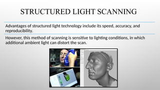 STRUCTURED LIGHT SCANNING
Advantages of structured light technology include its speed, accuracy, and
reproducibility.
However, this method of scanning is sensitive to lighting conditions, in which
additional ambient light can distort the scan.
 