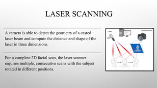 LASER SCANNING
A camera is able to detect the geometry of a casted
laser beam and compute the distance and shape of the
laser in three dimensions.
For a complete 3D facial scan, the laser scanner
requires multiple, consecutive scans with the subject
rotated in different positions.
 