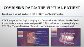 COMBINING DATA: THE VIRTUAL PATIENT
Facial scan + Virtual facebow + IOS + CBCT via “best fit” analysis
CBCT images are in a Digital Imaging and Communications in Medicine (DICOM)
format, facial scans are stored as object (OBJ) files, and intraoral scans typically are
STL files. The combination of these pieces of information can be complicated.
 