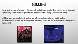 MILLING
Subtractive­manufacture ­
is ­
the ­
sum ­
of ­
techniques ­
applied­to ­
achieve ­
the ­
desired
geometry­from ­
removing ­
material ­
from­an­initial­body­(usually­a ­
block).­
Milling­can ­
be ­
explained ­
as ­
the ­
act­of ­
removing­material­(subtractive­
manufacture)­­
either ­
by ­
rotating­the­material ­
block­or ­
by rotating­the­cutting­tool ­
(endmills).­
 