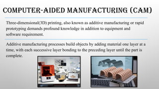 COMPUTER-AIDED MANUFACTURING (CAM)
Three-­
dimensional­
(3D) ­
printing,­also­known­as ­
additive­manufacturing­or rapid ­
prototyping demands­profound­knowledge in­addition ­
to ­
equipment ­
and­
software requirement.
Additive manufacturing processes build objects by adding material one layer at a
time, with each successive layer bonding to the preceding layer until the part is
complete.
 