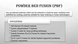 POWDER BED FUSION (PBF)
Any powdered material, which can be sintered or fused by laser radiation and
solidified by cooling, could be suitable for laser sintering or fusion technologies.
• AM titanium (Ti) dental implants
• Custom subperiosteal Ti implants
• Custom Ti mesh for bone grafting-techniques
• Cobalt chromium (Co-Cr) frames for implant impression
procedures
• Co-Cr and Ti frames for dental implant supported prostheses
• Ceramic restorations
APPLICATIONS
 
