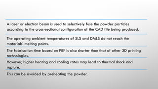 A laser or electron beam is used to selectively fuse the powder particles
according to the cross-sectional configuration of the CAD file being produced.
The operating ambient temperatures of SLS and DMLS do not reach the
materials’ melting points.
The fabrication time based on PBF is also shorter than that of other 3D printing
technologies.
However, higher heating and cooling rates may lead to thermal shock and
rupture.
This can be avoided by preheating the powder.
 
