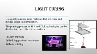 LIGHT CURING
Uses photosensitive resin materials that are cured and
molded under light irradiation.
The printing process in SLA and DLP technologies can be
divided into three discrete procedures:
1) Light exposure
2) Building platform movement
3) Resin refilling
 