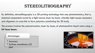 STEREOLITHOGRAPHY
­
By ­
definition, ­
stereolithography ­
is ­
a­3D­printing­technology­that­uses­photochemistry, ­
that­is,­
chemical­components ­
cured ­
by ­
a­light ­
source, ­
layer ­
by­layer, ­
whereby­light­causes ­
monomers
and ­
oligomers ­
to­cross-­
link ­
to­form­polymers ­
constituting ­
the ­
3D ­
body.
The­process­involves­the ­
polymerization, ­
layer ­
by ­
layer, ­
of ­
photosensitive­liquid resins ­
using­a ­
UV ­
laser­beam.
• Accuracy­
• Surface­smoothness (­
25­
m)
μ ­
Advantages
 