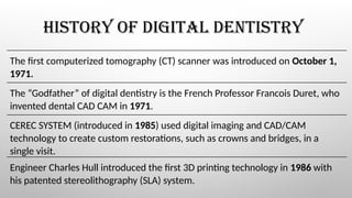 HISTORY OF DIGITAL DENTISTRY
The first computerized tomography (CT) scanner was introduced on October 1,
1971.
The “Godfather” of digital dentistry is the French Professor Francois Duret, who
invented dental CAD CAM in 1971.
CEREC SYSTEM (introduced in 1985) used digital imaging and CAD/CAM
technology to create custom restorations, such as crowns and bridges, in a
single visit.
Engineer Charles Hull introduced the first 3D printing technology in 1986 with
his patented stereolithography (SLA) system.
 