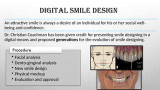 DIGITAL SMILE DESIGN
An attractive smile is always a desire of an individual for his or her social well-
being and confidence.
Dr. Christian Coachman has been given credit for presenting smile designing in a
digital means and proposed generations for the evolution of smile designing.
• Facial analysis
• Dento-gingival analysis
• New smile design
• Physical mockup
• Evaluation and approval
Procedure
 