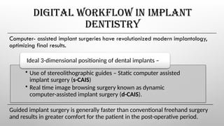 DIGITAL WORKFLOW IN IMPLANT
DENTISTRY
Computer- assisted implant surgeries have revolutionized modern implantology,
optimizing final results.
• Use of stereolithographic guides – Static computer assisted
implant surgery (s-CAIS)
• Real time image browsing surgery known as dynamic
computer-assisted implant surgery (d-CAIS).
Ideal 3-dimensional positioning of dental implants –
Guided implant surgery is generally faster than conventional freehand surgery
and results in greater comfort for the patient in the post-operative period.
 