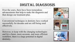 DIGITAL DIAGNOSIS
Over the years, there have been tremendous
advancements that help to make the diagnosis and
then design our treatment plan.
Conventional techniques in dentistry have worked
successfully for decades and are still being used
effectively.
However, to keep with the changing technologies
and for a faster, more accurate, and more efficient
workflow, there is a large potential in digital
dentistry.
 