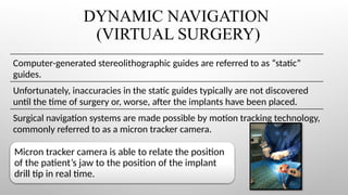 DYNAMIC NAVIGATION
(VIRTUAL SURGERY)
Computer-generated stereolithographic guides are referred to as “static”
guides.
Unfortunately, inaccuracies in the static guides typically are not discovered
until the time of surgery or, worse, after the implants have been placed.
Surgical navigation systems are made possible by motion tracking technology,
commonly referred to as a micron tracker camera.
Micron tracker camera is able to relate the position
of the patient’s jaw to the position of the implant
drill tip in real time.
 
