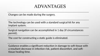 ADVANTAGES
Changes can be made during the surgery.
The technology can be used with a standard surgical kit for any
implant system.
Surgical navigation can be accomplished in 1 day (if circumstances
permit).
The cost for constructing a static guide is eliminated.
Guidance enables a significant reduction in damage to soft tissue with
a resultant decrease in infection risk, patient discomfort, and soft-
tissue healing time.
 
