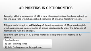 4D PRINTING IN ORTHODONTICS
Recently, with the emergence of 4D, a new dimension (motion) has been added to
the imaging field which has enabled capturing of dynamic facial movements.
This process is based on self-folding of the microstructures of 3D-printed models
which can undergo transformation of shape spontaneously under the influence of
thermal and humidity changes.
Selective light curing of 3D printed materials is responsible for motility in 4D
objects.
Applications –
1) Self- straining wires
2) Self- folding removable appliances
 